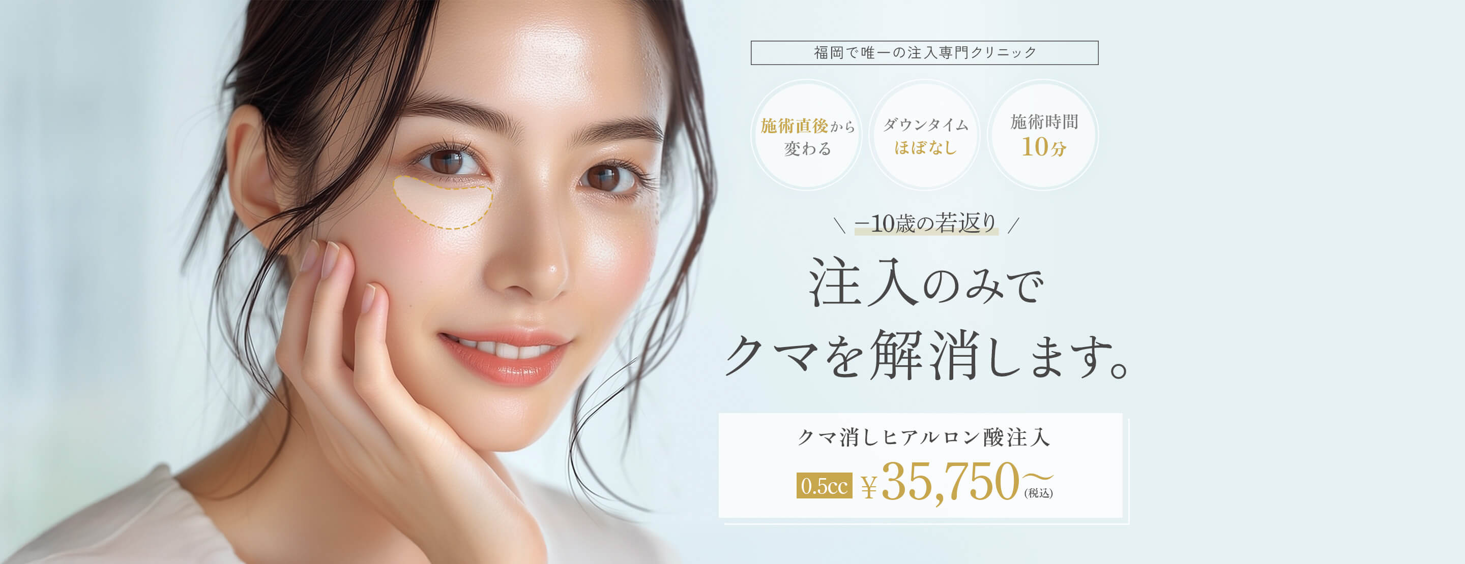 福岡で唯一の注入専門クリニック 施術直後から変わる ダウンタイムほぼなし 施術時間10分 -10歳の若返り 注入のみでクマを解消します。 クマ消しヒアルロン酸注入 0.5cc 35750円（税込み）～